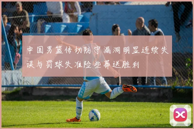 中国男篮传切防守漏洞明显连续失误与罚球失准险些葬送胜利