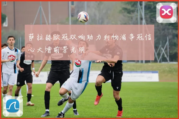 萨拉赫欧冠双响助力利物浦争冠信心大增前景光明