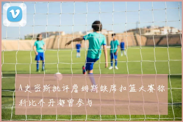 A史密斯批评詹姆斯缺席扣篮大赛称科比乔丹都曾参与