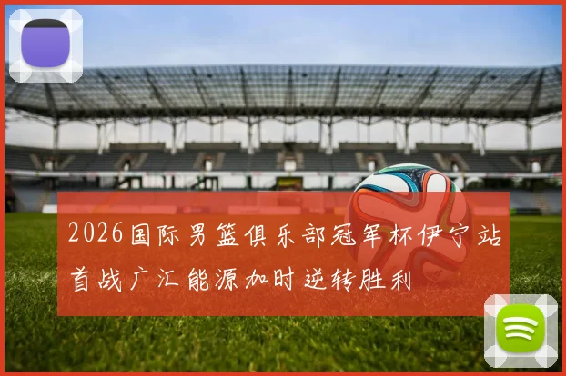 2026国际男篮俱乐部冠军杯伊宁站首战广汇能源加时逆转胜利
