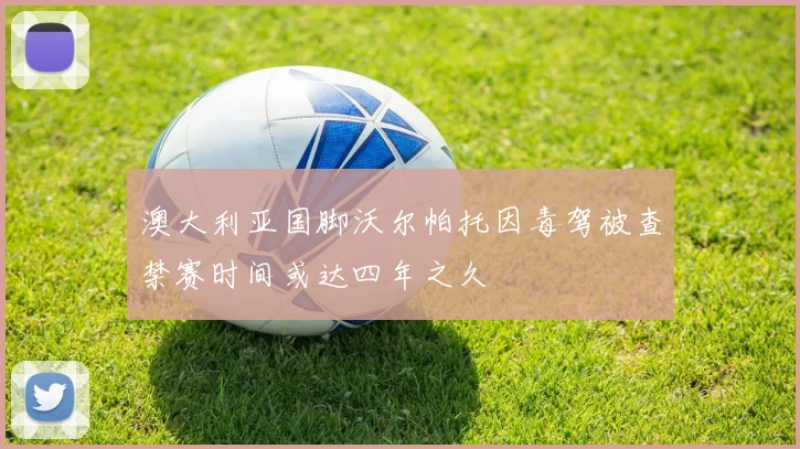 澳大利亚国脚沃尔帕托因毒驾被查禁赛时间或达四年之久
