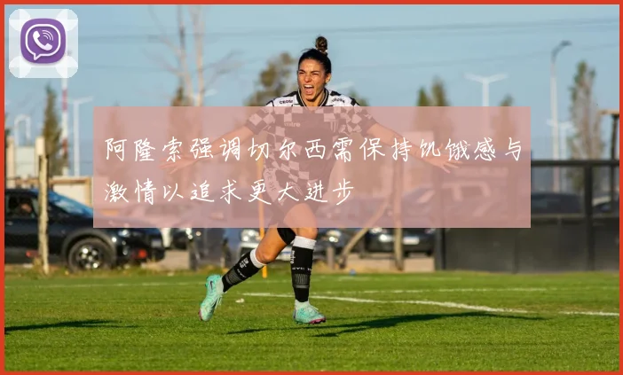 阿隆索强调切尔西需保持饥饿感与激情以追求更大进步