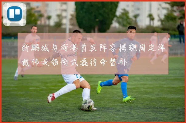 新鹏城与海港首发阵容揭晓周定洋戴伟浚领衔武磊待命替补
