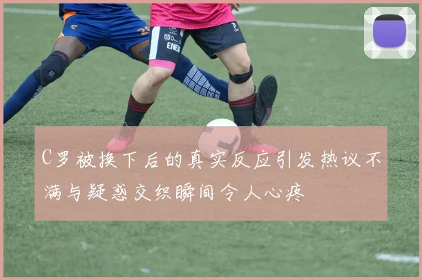 C罗被换下后的真实反应引发热议不满与疑惑交织瞬间令人心疼