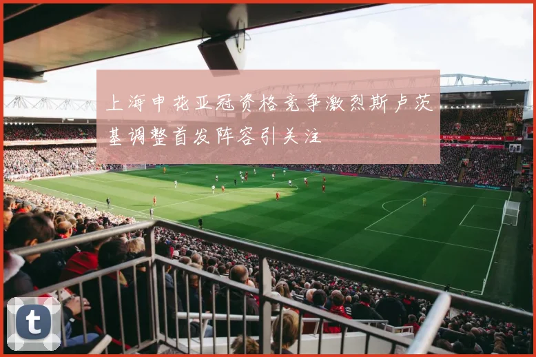 上海申花亚冠资格竞争激烈斯卢茨基调整首发阵容引关注